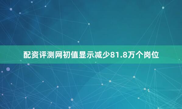 配资评测网初值显示减少81.8万个岗位