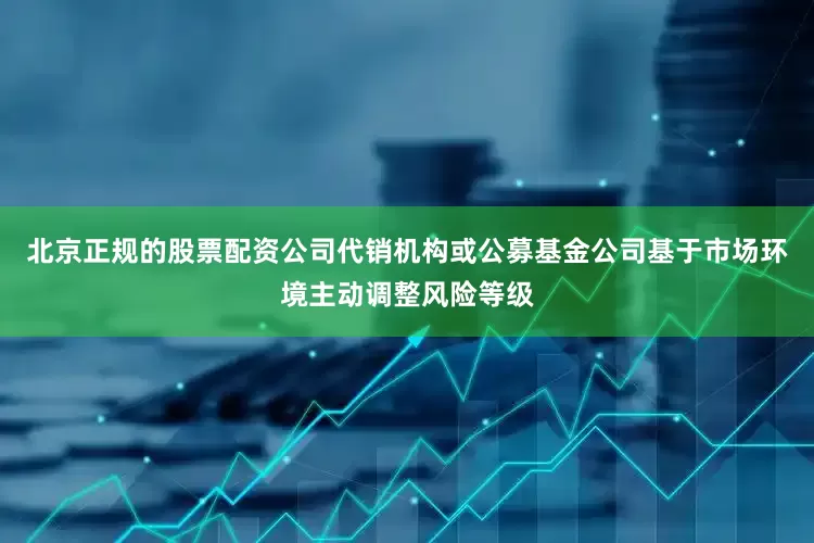 北京正规的股票配资公司代销机构或公募基金公司基于市场环境主动调整风险等级